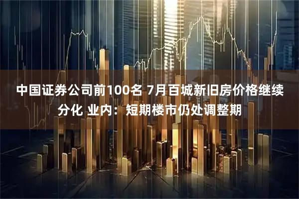 中国证券公司前100名 7月百城新旧房价格继续分化 业内：短期楼市仍处调整期