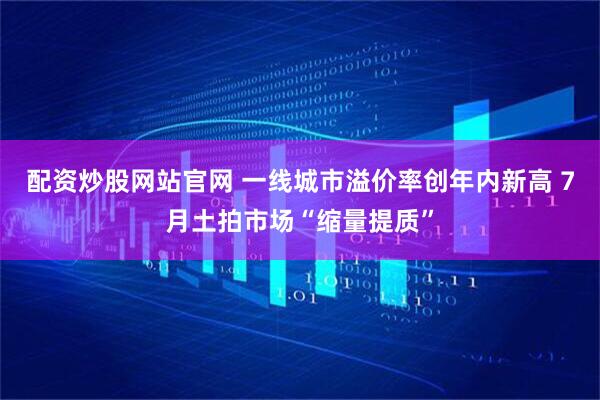 配资炒股网站官网 一线城市溢价率创年内新高 7月土拍市场“缩量提质”