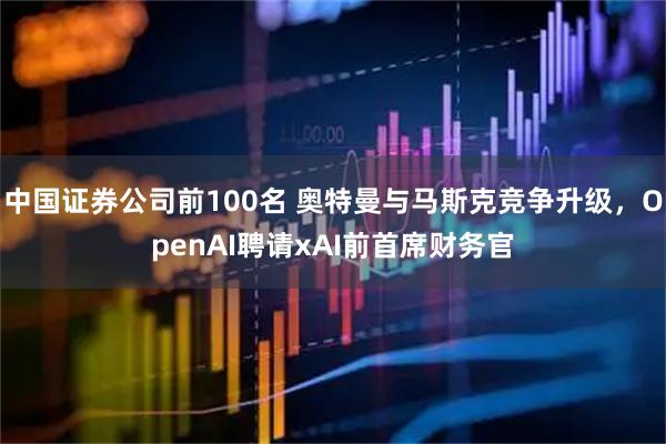 中国证券公司前100名 奥特曼与马斯克竞争升级,OpenAI聘请xAI前首席财务官