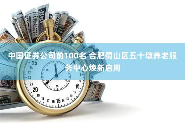 中国证券公司前100名 合肥蜀山区五十墩养老服务中心焕新启用