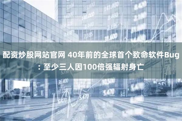 配资炒股网站官网 40年前的全球首个致命软件Bug: 至少三人因100倍强辐射身亡