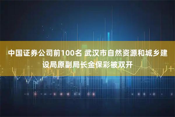 中国证券公司前100名 武汉市自然资源和城乡建设局原副局长金保彩被双开