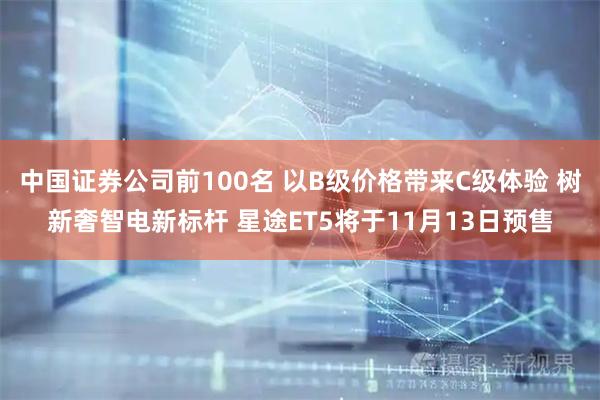中国证券公司前100名 以B级价格带来C级体验 树新奢智电新标杆 星途ET5将于11月13日预售