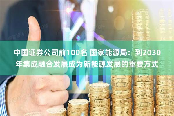 中国证券公司前100名 国家能源局：到2030年集成融合发展成为新能源发展的重要方式
