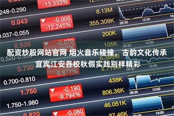 配资炒股网站官网 烟火音乐碰撞，古韵文化传承 宜宾江安各校秋假实践别样精彩