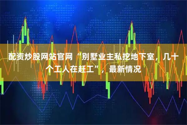 配资炒股网站官网 “别墅业主私挖地下室，几十个工人在赶工”，最新情况