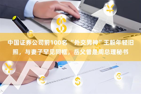 中国证券公司前100名 “外交男神”王毅年轻旧照，与妻子罕见同框，岳父曾是周总理秘书