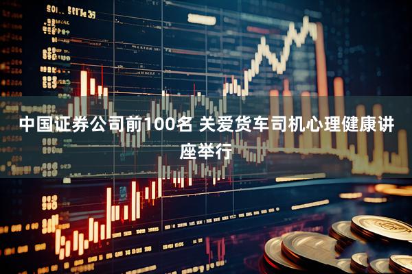 中国证券公司前100名 关爱货车司机心理健康讲座举行