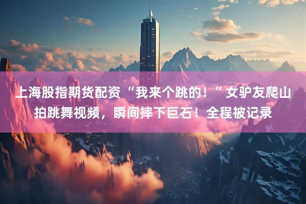 上海股指期货配资 “我来个跳的！”女驴友爬山拍跳舞视频，瞬间摔下巨石！全程被记录