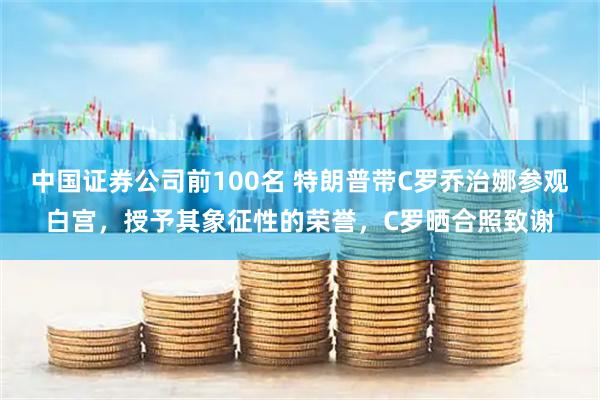 中国证券公司前100名 特朗普带C罗乔治娜参观白宫，授予其象征性的荣誉，C罗晒合照致谢
