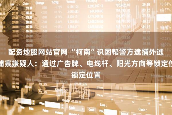 配资炒股网站官网 “柯南”识图帮警方逮捕外逃柬埔寨嫌疑人：通过广告牌、电线杆、阳光方向等锁定位置