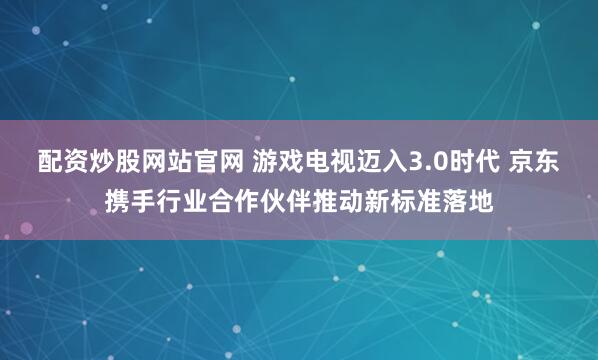 配资炒股网站官网 游戏电视迈入3.0时代 京东携手行业合作伙伴推动新标准落地