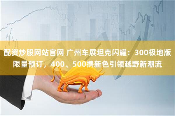 配资炒股网站官网 广州车展坦克闪耀：300极地版限量预订，400、500携新色引领越野新潮流