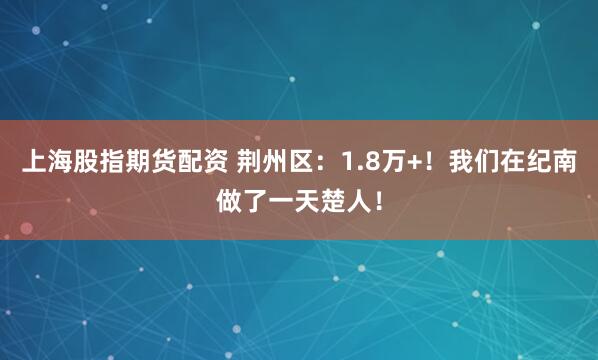 上海股指期货配资 荆州区：1.8万+！我们在纪南做了一天楚人！