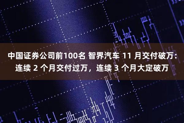 中国证券公司前100名 智界汽车 11 月交付破万：连续 2 个月交付过万，连续 3 个月大定破万