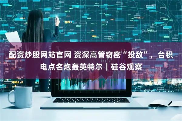 配资炒股网站官网 资深高管窃密“投敌”，台积电点名炮轰英特尔｜硅谷观察