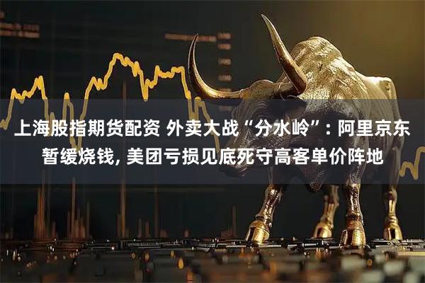 上海股指期货配资 外卖大战“分水岭”: 阿里京东暂缓烧钱, 美团亏损见底死守高客单价阵地