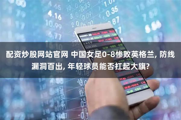 配资炒股网站官网 中国女足0-8惨败英格兰, 防线漏洞百出, 年轻球员能否扛起大旗?
