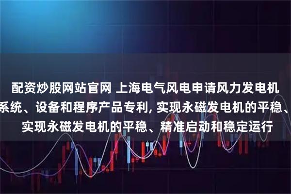配资炒股网站官网 上海电气风电申请风力发电机组的运行控制方法、系统、设备和程序产品专利, 实现永磁发电机的平稳、精准启动和稳定运行
