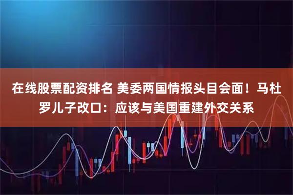 在线股票配资排名 美委两国情报头目会面！马杜罗儿子改口：应该与美国重建外交关系