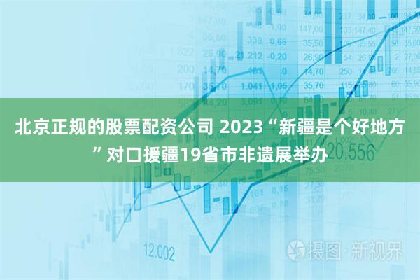 北京正规的股票配资公司 2023“新疆是个好地方”对口援疆19省市非遗展举办