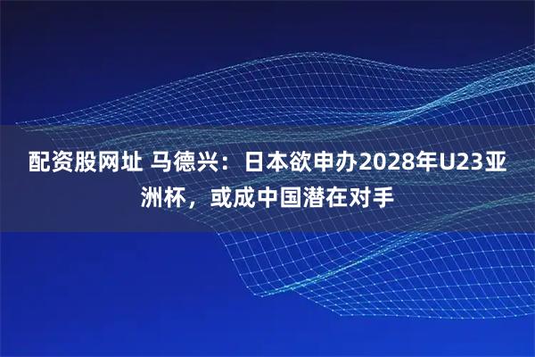 配资股网址 马德兴：日本欲申办2028年U23亚洲杯，或成中国潜在对手