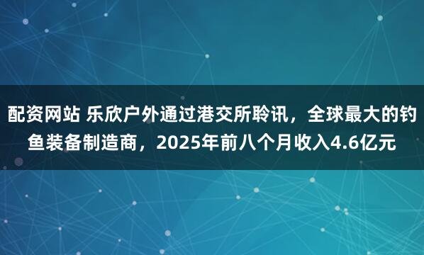 配资网站 乐欣户外通过港交所聆讯，全球最大的钓鱼装备制造商，2025年前八个月收入4.6亿元