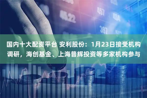 国内十大配资平台 安利股份：1月23日接受机构调研，海创基金、上海普辉投资等多家机构参与