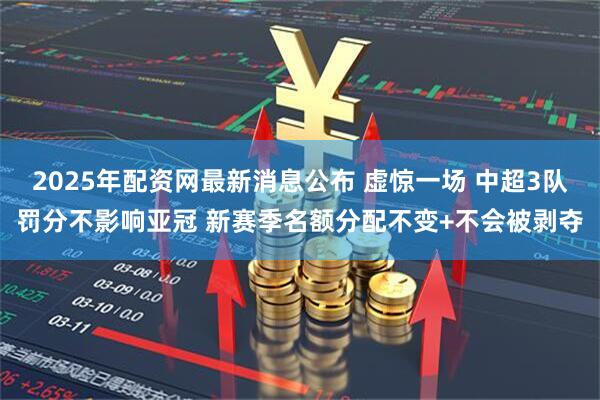 2025年配资网最新消息公布 虚惊一场 中超3队罚分不影响亚冠 新赛季名额分配不变+不会被剥夺