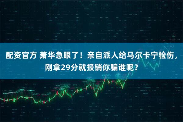 配资官方 萧华急眼了！亲自派人给马尔卡宁验伤，刚拿29分就报销你骗谁呢？