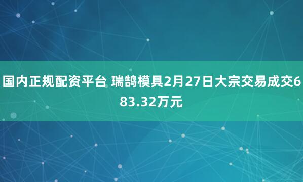 国内正规配资平台 瑞鹄模具2月27日大宗交易成交683.32万元