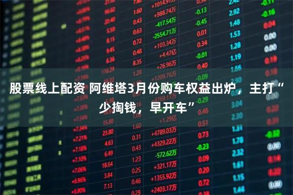股票线上配资 阿维塔3月份购车权益出炉，主打“少掏钱，早开车”