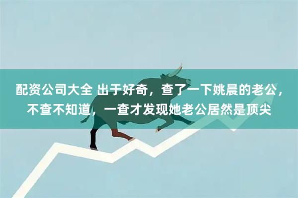 配资公司大全 出于好奇，查了一下姚晨的老公，不查不知道，一查才发现她老公居然是顶尖