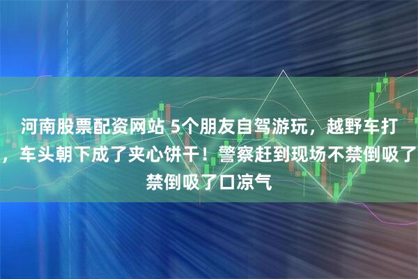 河南股票配资网站 5个朋友自驾游玩，越野车打滑坠山，车头朝下成了夹心饼干！警察赶到现场不禁倒吸了口凉气
