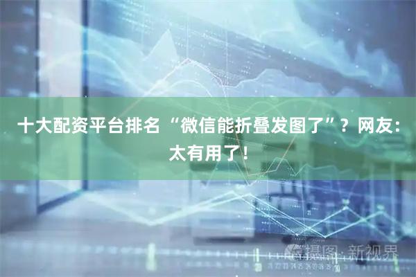 十大配资平台排名 “微信能折叠发图了”？网友：太有用了！