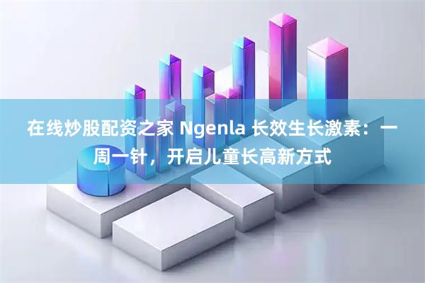 在线炒股配资之家 Ngenla 长效生长激素：一周一针，开启儿童长高新方式