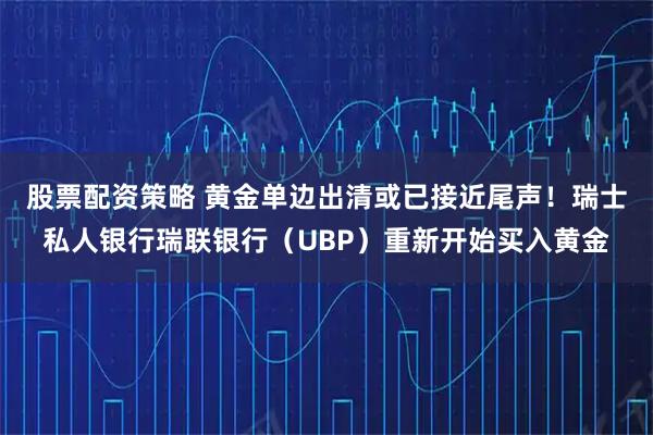 股票配资策略 黄金单边出清或已接近尾声！瑞士私人银行瑞联银行（UBP）重新开始买入黄金
