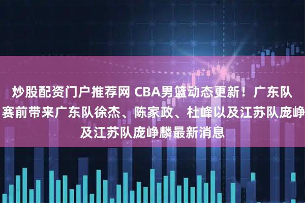 炒股配资门户推荐网 CBA男篮动态更新！广东队vs江苏队，赛前带来广东队徐杰、陈家政、杜峰以及江苏队庞峥麟最新消息