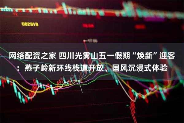 网络配资之家 四川光雾山五一假期“焕新”迎客：燕子岭新环线栈道开放、国风沉浸式体验