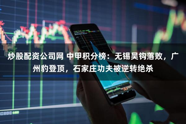 炒股配资公司网 中甲积分榜：无锡吴钩落败，广州豹登顶，石家庄功夫被逆转绝杀
