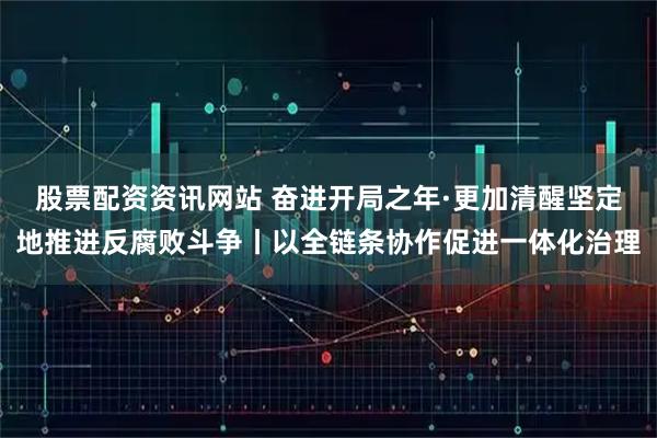 股票配资资讯网站 奋进开局之年·更加清醒坚定地推进反腐败斗争丨以全链条协作促进一体化治理