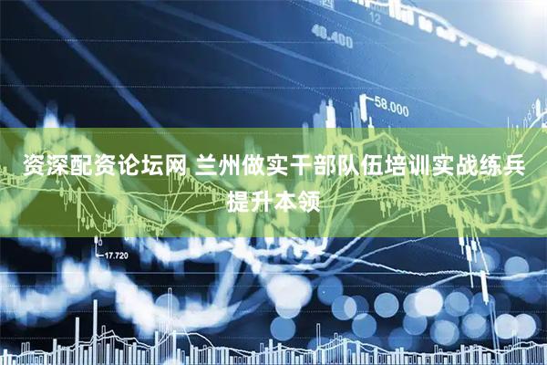 资深配资论坛网 兰州做实干部队伍培训实战练兵提升本领