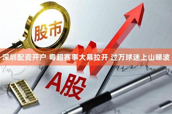 深圳配资开户 粤超赛事大幕拉开 过万球迷上山睇波