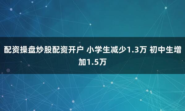 配资操盘炒股配资开户 小学生减少1.3万 初中生增加1.5万