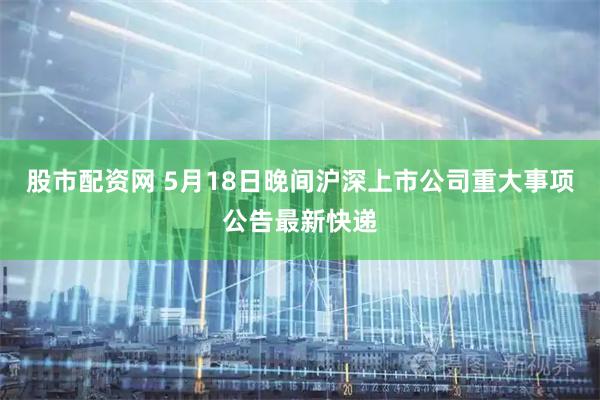股市配资网 5月18日晚间沪深上市公司重大事项公告最新快递