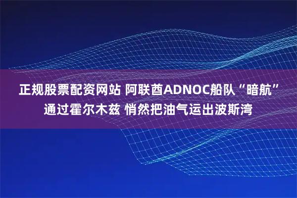 正规股票配资网站 阿联酋ADNOC船队“暗航”通过霍尔木兹 悄然把油气运出波斯湾