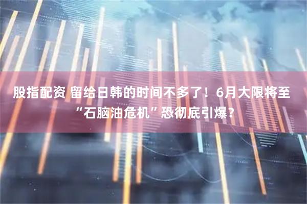 股指配资 留给日韩的时间不多了！6月大限将至 “石脑油危机”恐彻底引爆？