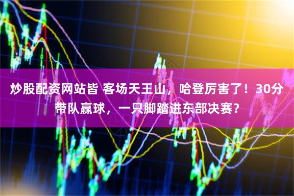 炒股配资网站皆 客场天王山,哈登厉害了!30分带队赢球,一只脚踏进东部决赛?
