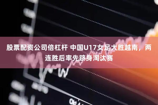 股票配资公司倍杠杆 中国U17女足大胜越南，两连胜后率先跻身淘汰赛