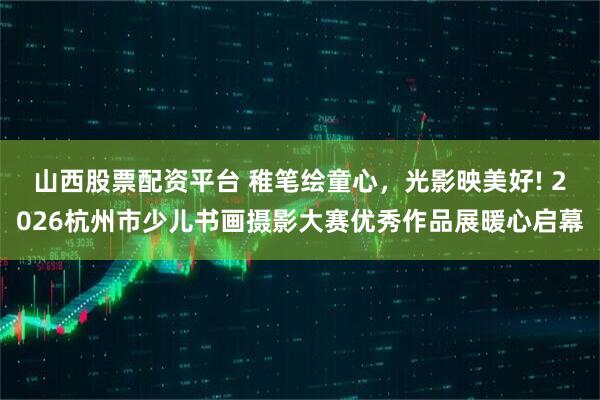 山西股票配资平台 稚笔绘童心，光影映美好! 2026杭州市少儿书画摄影大赛优秀作品展暖心启幕